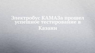 Электробус КАМАЗа прошел успешное тестирование в Казани - chelny-izvest.ru - Казань