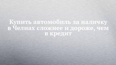 Купить автомобиль за наличку в Челнах сложнее и дороже, чем в кредит - chelny-izvest.ru