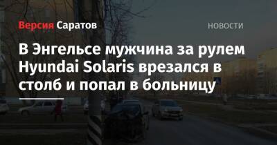 В Энгельсе мужчина за рулем Hyundai Solaris врезался в столб и попал в больницу - nversia.ru - Саратовская обл.