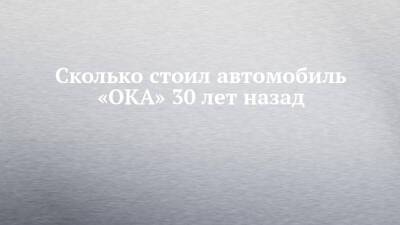 Сколько стоил автомобиль «ОКА» 30 лет назад - chelny-izvest.ru