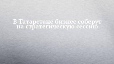 В Татарстане бизнес соберут на стратегическую сессию - chelny-izvest.ru - республика Татарстан