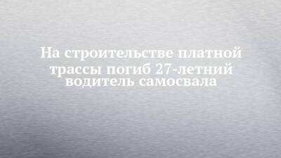 На строительстве платной трассы погиб 27-летний водитель самосвала - chelny-izvest.ru - республика Татарстан