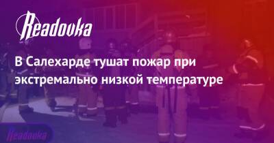 В Салехарде тушат пожар при экстремально низкой температуре - readovka.ru - Салехард