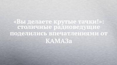 «Вы делаете крутые тачки!»: столичные радиоведущие поделились впечатлениями от КАМАЗа - chelny-izvest.ru - Набережные Челны