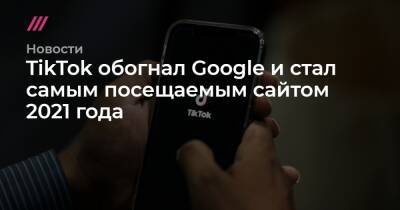 TikTok обогнал Google и стал самым посещаемым сайтом 2021 года - tvrain.ru - Google