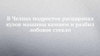 В Челнах подросток расцарапал кузов машины камнем и разбил лобовое стекло - chelny-izvest.ru - Набережные Челны