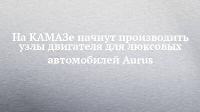 На КАМАЗе начнут производить узлы двигателя для люксовых автомобилей Aurus - chelny-izvest.ru - Набережные Челны