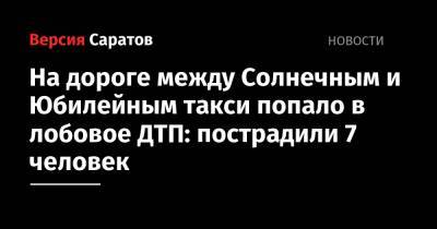 На дороге между Солнечным и Юбилейным такси попало в лобовое ДТП: пострадили 7 человек - nversia.ru - Саратов - Солнечный