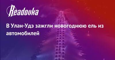 В Улан-Удэ зажгли новогоднюю ель из автомобилей - readovka.ru - республика Бурятия - Улан-Удэ