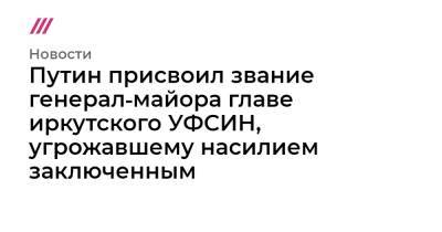 Путин присвоил звание генерал‑майора главе иркутского УФСИН, угрожавшему насилием заключенным - tvrain.ru - Иркутская обл.