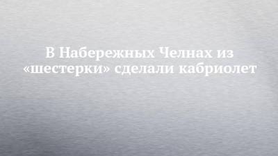 В Набережных Челнах из «шестерки» сделали кабриолет - chelny-izvest.ru - Набережные Челны - Казань