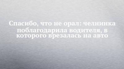 Спасибо, что не орал: челнинка поблагодарила водителя, в которого врезалась на авто - chelny-izvest.ru - Набережные Челны