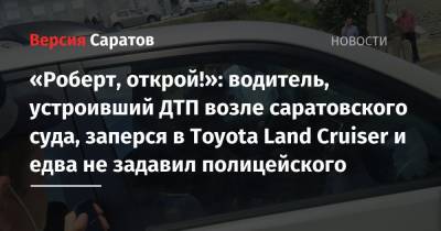 «Роберт, открой!»: водитель, устроивший ДТП возле саратовского суда, заперся в Toyota Land Cruiser и едва не задавил полицейского - nversia.ru - Саратов