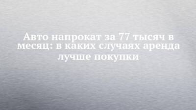 Авто напрокат за 77 тысяч в месяц: в каких случаях аренда лучше покупки - chelny-izvest.ru - Набережные Челны