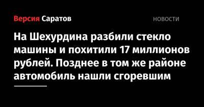 На Шехурдина разбили стекло машины и похитили 17 миллионов рублей. Позднее в том же районе автомобиль нашли сгоревшим - nversia.ru - Россия - Саратов - Саратовская обл.