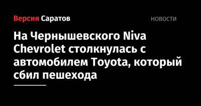 На Чернышевского Niva Chevrolet столкнулась с автомобилем Toyota, который сбил пешехода - nversia.ru - Саратовская обл. - район Волжский