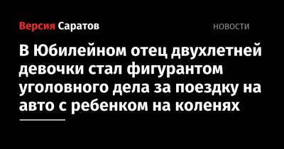 В Юбилейном отец двухлетней девочки стал фигурантом уголовного дела за поездку на авто с ребенком на коленях - nversia.ru - Россия - Саратов - район Волжский, Саратов