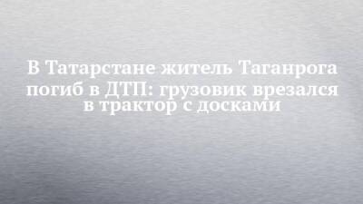 В Татарстане житель Таганрога погиб в ДТП: грузовик врезался в трактор с досками - chelny-izvest.ru - республика Татарстан - Таганрог