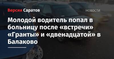 Молодой водитель попал в больницу после «встречи» «Гранты» и «двенадцатой» в Балаково - nversia.ru - Саратовская обл.