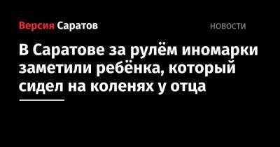 В Саратове за рулём иномарки заметили ребёнка, который сидел на коленях у отца - nversia.ru - Саратов