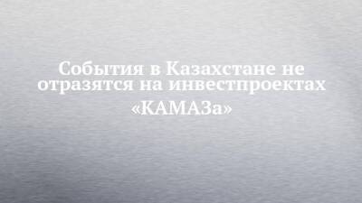 События в Казахстане не отразятся на инвестпроектах «КАМАЗа» - chelny-izvest.ru - Казахстан