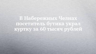 В Набережных Челнах посетитель бутика украл куртку за 60 тысяч рублей - chelny-izvest.ru - Набережные Челны - Гэс