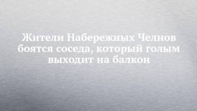 Жители Набережных Челнов боятся соседа, который голым выходит на балкон - chelny-izvest.ru - Набережные Челны - Гэс