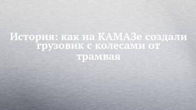 История: как на КАМАЗе создали грузовик с колесами от трамвая - chelny-izvest.ru - Набережные Челны