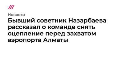 Бывший советник Назарбаева рассказал о команде снять оцепление перед захватом аэропорта Алматы - tvrain.ru - Казахстан - Россия - Алма-Ата