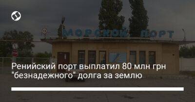 Ренийский порт выплатил 80 млн грн "безнадежного" долга за землю - biz.liga.net - Украина