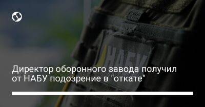 Директор оборонного завода получил от НАБУ подозрение в "откате" - biz.liga.net - Украина - Россия - Болгария