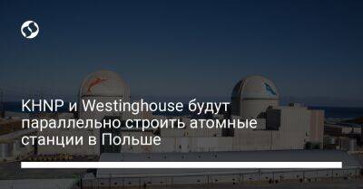 KHNP и Westinghouse будут параллельно строить атомные станции в Польше - biz.liga.net - Сша - Южная Корея - Польша