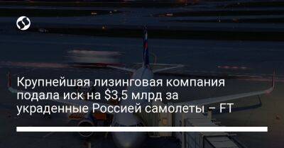 Крупнейшая лизинговая компания подала иск на $3,5 млрд за украденные Россией самолеты – FT - biz.liga.net - Украина - Сша - Лондон - Россия