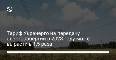 Тариф Укрэнерго на передачу электроэнергии в 2023 году может вырасти в 1,5 раза - biz.liga.net - Украина