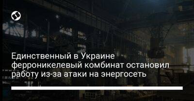 Единственный в Украине ферроникелевый комбинат остановил работу из-за атаки на энергосеть - biz.liga.net - Украина - Россия