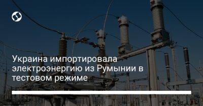 Украина импортировала электроэнергию из Румынии в тестовом режиме - biz.liga.net - Украина - Румыния