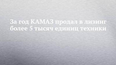 За год КАМАЗ продал в лизинг более 5 тысяч единиц техники - chelny-izvest.ru - Россия