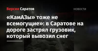 «КамАЗы» тоже не всемогущие»: в Саратове на дороге застрял грузовик, который вывозил снег - nversia.ru - Саратов