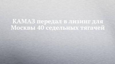 КАМАЗ передал в лизинг для Москвы 40 седельных тягачей - chelny-izvest.ru - Москва