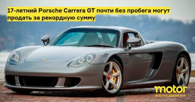 Porsche Carrera - 17-летний Porsche Carrera GT почти без пробега могут продать за рекордную сумму - motor.ru