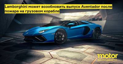 Lamborghini может возобновить выпуск Aventador после пожара на грузовом корабле - motor.ru