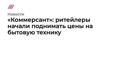 Денис Кусков - «Коммерсант»: ритейлеры начали поднимать цены на бытовую технику - tvrain.ru - Украина - Россия