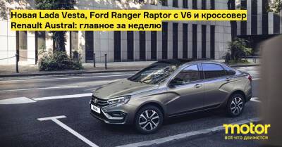 Ford Fiesta - Новая Lada Vesta, Ford Ranger Raptor с V6 и кроссовер Renault Austral: главное за неделю - motor.ru