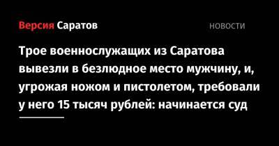 Трое военнослужащих из Саратова вывезли в безлюдное место мужчину, и, угрожая ножом и пистолетом, требовали у него 15 тысяч рублей: начинается суд - nversia.ru - Россия - Саратов - Саратовская обл.