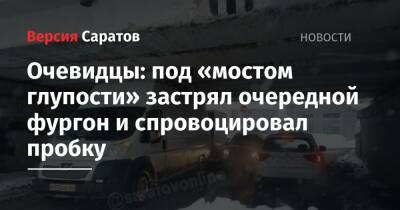 Очевидцы: под «мостом глупости» застрял очередной фургон и спровоцировал пробку - nversia.ru - Саратов