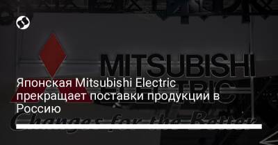 Японская Mitsubishi Electric прекращает поставки продукции в Россию - biz.liga.net - Украина - Россия