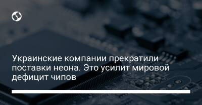 Украинские компании прекратили поставки неона. Это усилит мировой дефицит чипов - biz.liga.net