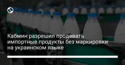 Роман Лещенко - Кабмин разрешил продавать импортные продукты без маркировки на украинском языке - biz.liga.net - Украина