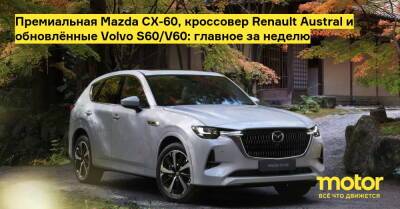 Премиальная Mazda CX-60, кроссовер Renault Austral и обновлённые Volvo S60/V60: главное за неделю - motor.ru