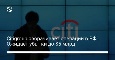 Citigroup сворачивает операции в РФ. Ожидает убытки до $5 млрд - biz.liga.net - Украина - Сша - Москва - Россия
